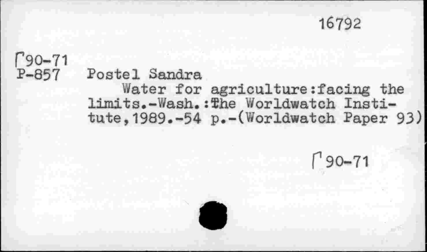 ﻿16792
P9O-71
P-857 Postel Sandra
Water for agriculture :facing the limits.-Wash.:The Worldwatch Institute, 1989.-54 p.-(Worldwatch Paper 93)
P90-71